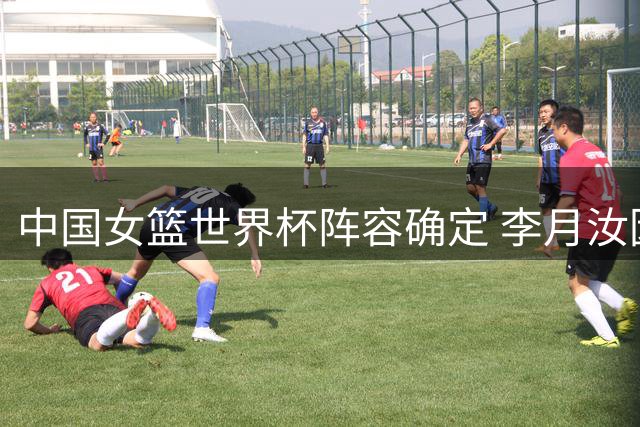 中国女篮世界杯阵容确定 李月汝因护照问题无缘参赛