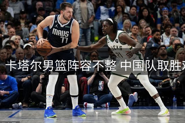 卡塔尔男篮阵容不整 中国队取胜难度几何？