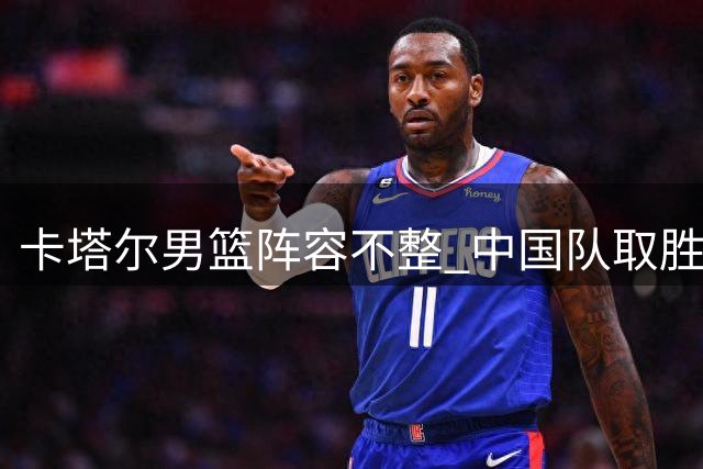 卡塔尔男篮阵容不整 中国队取胜难度几何？