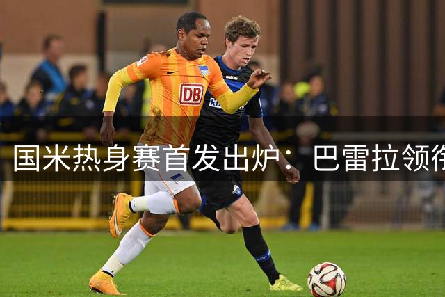 国米热身赛首发出炉：巴雷拉领衔，18岁新星连续首发