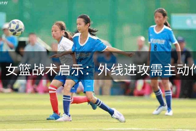 女篮战术启示：外线进攻需主动作为 方能盘活内线优势