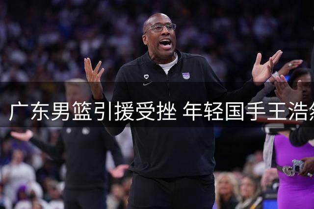 广东男篮引援受挫 年轻国手王浩然交易谈判陷入僵局