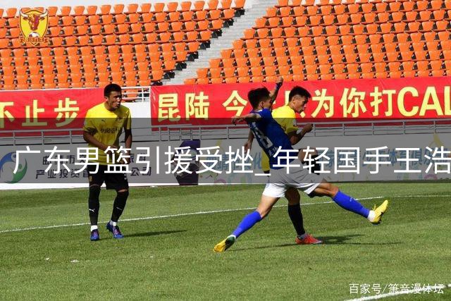 广东男篮引援受挫 年轻国手王浩然交易谈判陷入僵局