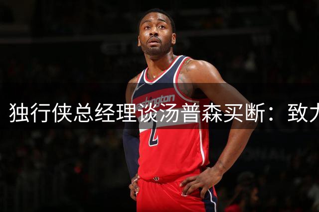 独行侠总经理谈汤普森买断：致力于打造良性竞争环境