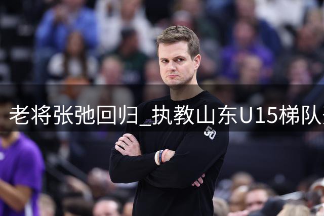 老将张弛回归 执教山东U15梯队开启新篇章