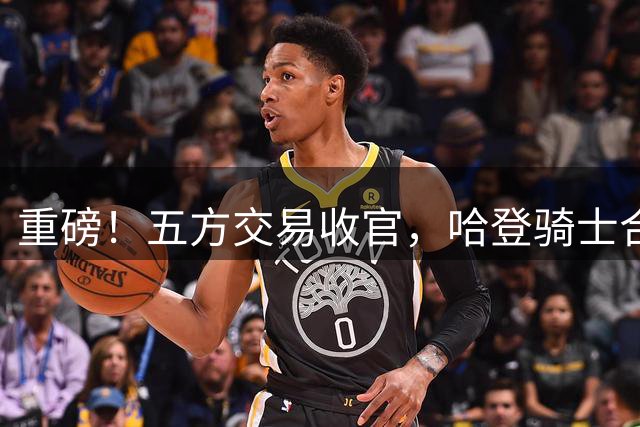 重磅！五方交易收官，哈登骑士合约即将敲定
