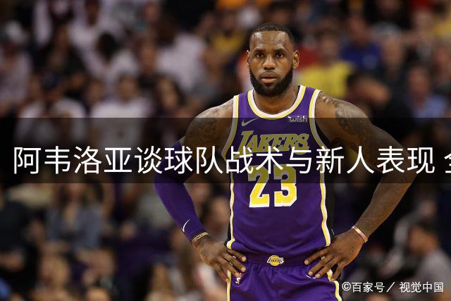 阿韦洛亚谈球队战术与新人表现 全力备战联赛杯