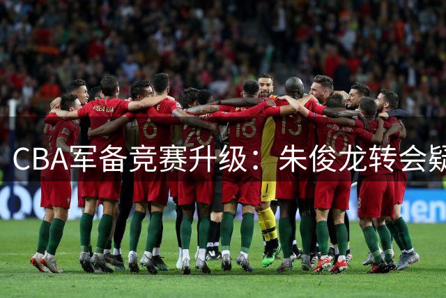 CBA军备竞赛升级：朱俊龙转会疑云背后暗藏京沪争霸格局
